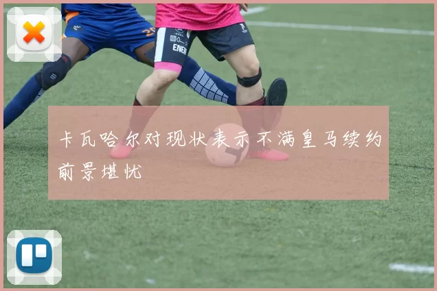 卡瓦哈尔对现状表示不满皇马续约前景堪忧