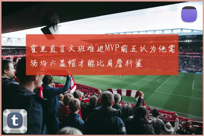 霍里直言文班难进MVP前五认为他需场均六盖帽才能比肩詹科鲨