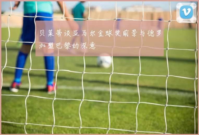 贝莱蒂谈亚马尔金球奖前景与德罗加盟巴黎的深意