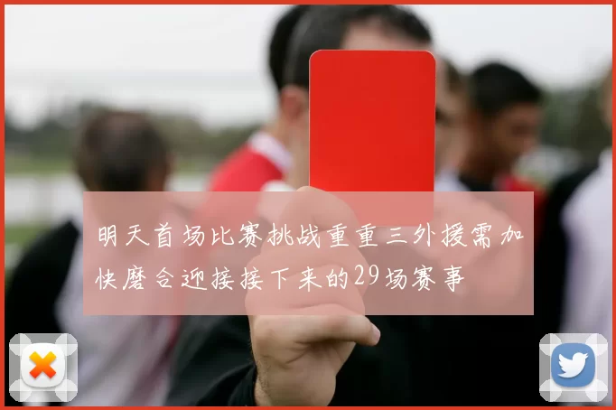 明天首场比赛挑战重重三外援需加快磨合迎接接下来的29场赛事