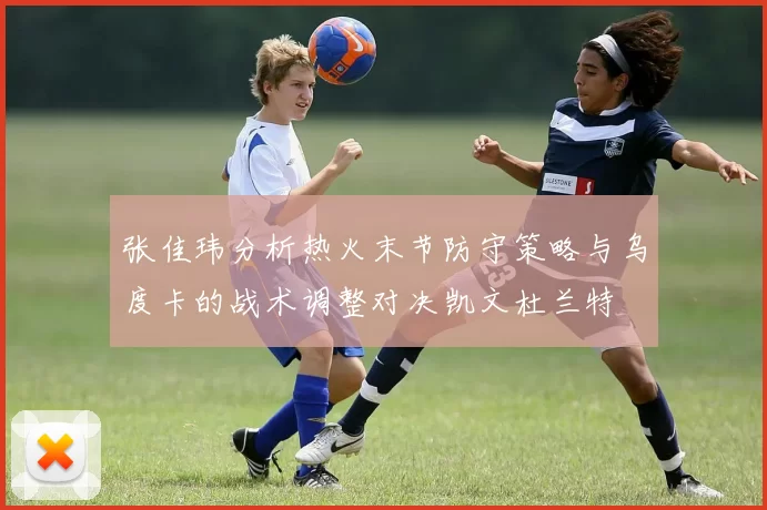张佳玮分析热火末节防守策略与乌度卡的战术调整对决凯文杜兰特