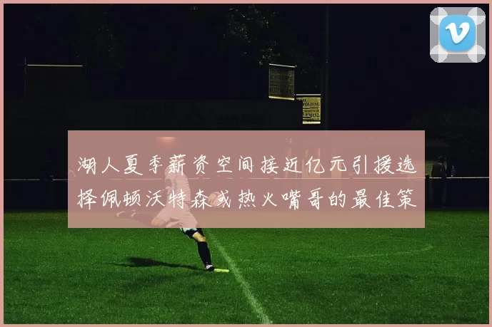 湖人夏季薪资空间接近亿元引援选择佩顿沃特森或热火嘴哥的最佳策略