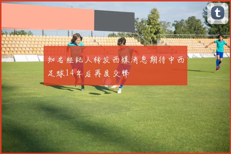 知名经纪人转发西媒消息期待中西足球14年后再度交锋