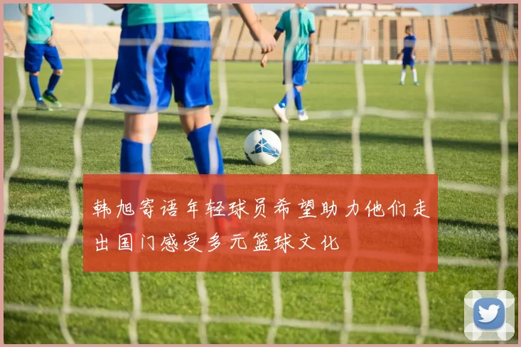 韩旭寄语年轻球员希望助力他们走出国门感受多元篮球文化