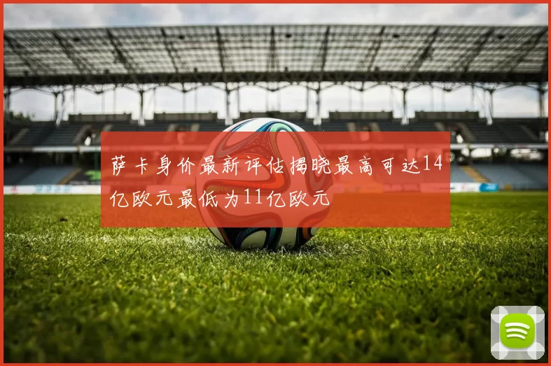 萨卡身价最新评估揭晓最高可达14亿欧元最低为11亿欧元