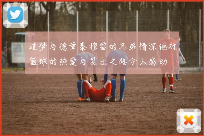 追梦与德章泰穆雷的兄弟情深他对篮球的热爱与复出之路令人感动