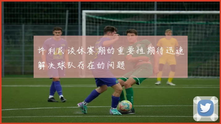 许利民谈休赛期的重要性期待迅速解决球队存在的问题
