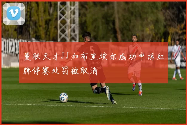 曼联天才JJ加布里埃尔成功申诉红牌停赛处罚被取消