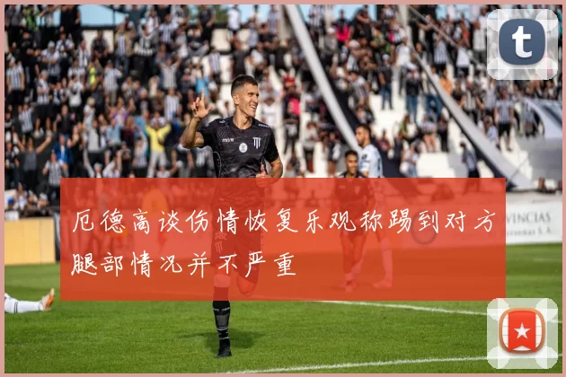 厄德高谈伤情恢复乐观称踢到对方腿部情况并不严重